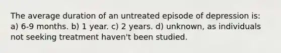 The average duration of an untreated episode of depression is: a) 6-9 months. b) 1 year. c) 2 years. d) unknown, as individuals not seeking treatment haven't been studied.