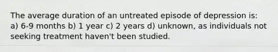 The average duration of an untreated episode of depression is: a) 6-9 months b) 1 year c) 2 years d) unknown, as individuals not seeking treatment haven't been studied.