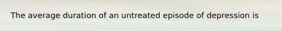 The average duration of an untreated episode of depression is