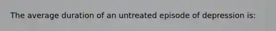 The average duration of an untreated episode of depression is: