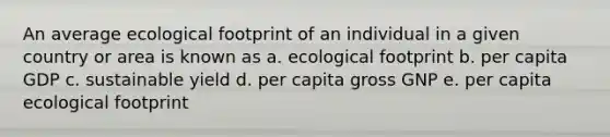 An average ecological footprint of an individual in a given country or area is known as a. ecological footprint b. per capita GDP c. sustainable yield d. per capita gross GNP e. per capita ecological footprint