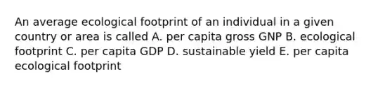 An average ecological footprint of an individual in a given country or area is called A. per capita gross GNP B. ecological footprint C. per capita GDP D. sustainable yield E. per capita ecological footprint