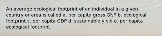 An average ecological footprint of an individual in a given country or area is called a. per capita gross GNP b. ecological footprint c. per capita GDP d. sustainable yield e. per capita ecological footprint