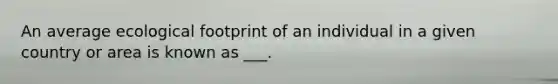 An average <a href='https://www.questionai.com/knowledge/kzI4yPmfFV-ecological-footprint' class='anchor-knowledge'>ecological footprint</a> of an individual in a given country or area is known as ___.