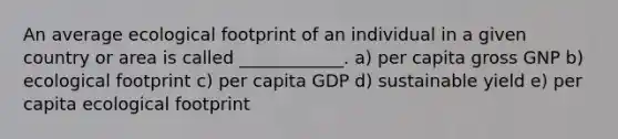 An average ecological footprint of an individual in a given country or area is called ____________. a) per capita gross GNP b) ecological footprint c) per capita GDP d) sustainable yield e) per capita ecological footprint