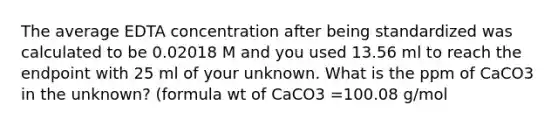 The average EDTA concentration after being standardized was calculated to be 0.02018 M and you used 13.56 ml to reach the endpoint with 25 ml of your unknown. What is the ppm of CaCO3 in the unknown? (formula wt of CaCO3 =100.08 g/mol