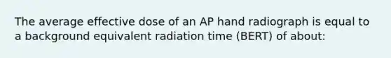 The average effective dose of an AP hand radiograph is equal to a background equivalent radiation time (BERT) of about: