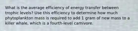 What is the average efficiency of energy transfer between trophic levels? Use this efficiency to determine how much phytoplankton mass is required to add 1 gram of new mass to a killer whale, which is a fourth-level carnivore.