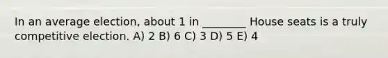 In an average election, about 1 in ________ House seats is a truly competitive election. A) 2 B) 6 C) 3 D) 5 E) 4