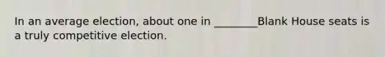 In an average election, about one in ________Blank House seats is a truly competitive election.