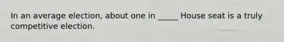 In an average election, about one in _____ House seat is a truly competitive election.