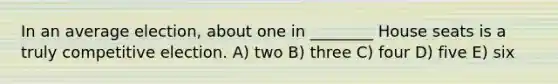 In an average election, about one in ________ House seats is a truly competitive election. A) two B) three C) four D) five E) six