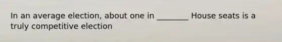 In an average election, about one in ________ House seats is a truly competitive election