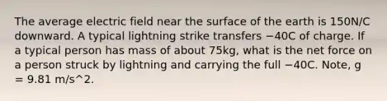 The average electric field near the surface of the earth is 150N/C downward. A typical lightning strike transfers −40C of charge. If a typical person has mass of about 75kg, what is the net force on a person struck by lightning and carrying the full −40C. Note, g = 9.81 m/s^2.