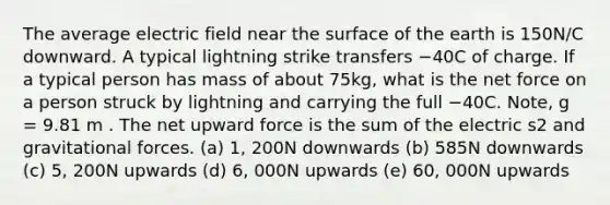 The average electric field near the surface of the earth is 150N/C downward. A typical lightning strike transfers −40C of charge. If a typical person has mass of about 75kg, what is the net force on a person struck by lightning and carrying the full −40C. Note, g = 9.81 m . The net upward force is the sum of the electric s2 and gravitational forces. (a) 1, 200N downwards (b) 585N downwards (c) 5, 200N upwards (d) 6, 000N upwards (e) 60, 000N upwards