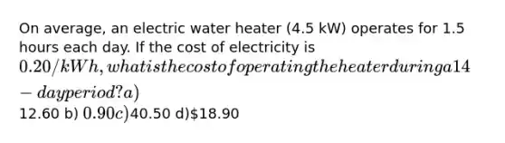 On average, an electric water heater (4.5 kW) operates for 1.5 hours each day. If the cost of electricity is 0.20/kWh, what is the cost of operating the heater during a 14-day period? a)12.60 b) 0.90 c)40.50 d)18.90