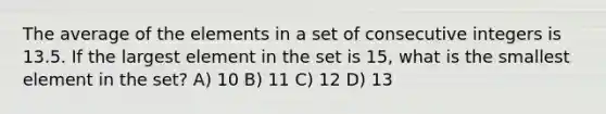 The average of the elements in a set of consecutive integers is 13.5. If the largest element in the set is 15, what is the smallest element in the set? A) 10 B) 11 C) 12 D) 13