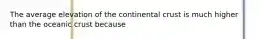 The average elevation of the continental crust is much higher than the oceanic crust because