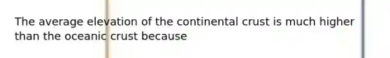 The average elevation of the continental crust is much higher than the oceanic crust because