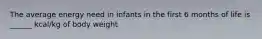 The average energy need in infants in the first 6 months of life is ______ kcal/kg of body weight