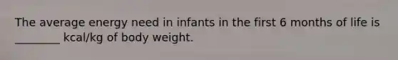 The average energy need in infants in the first 6 months of life is ________ kcal/kg of body weight.