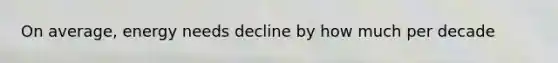 On average, energy needs decline by how much per decade