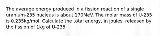 The average energy produced in a fission reaction of a single uranium-235 nucleus is about 170MeV. The molar mass of U-235 is 0.235kg/mol. Calculate the total energy, in joules, released by the fission of 1kg of U-235