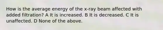 How is the average energy of the x-ray beam affected with added filtration? A It is increased. B It is decreased. C It is unaffected. D None of the above.