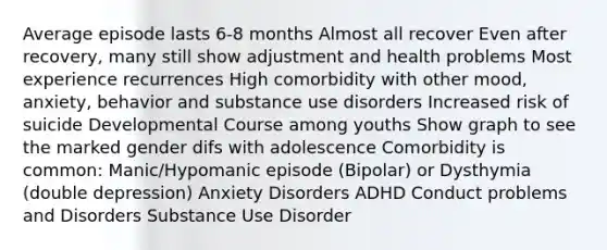 Average episode lasts 6-8 months Almost all recover Even after recovery, many still show adjustment and health problems Most experience recurrences High comorbidity with other mood, anxiety, behavior and substance use disorders Increased risk of suicide Developmental Course among youths Show graph to see the marked gender difs with adolescence Comorbidity is common: Manic/Hypomanic episode (Bipolar) or Dysthymia (double depression) Anxiety Disorders ADHD Conduct problems and Disorders Substance Use Disorder