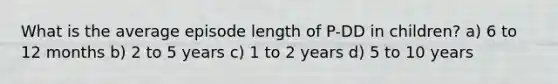 What is the average episode length of P-DD in children? a) 6 to 12 months b) 2 to 5 years c) 1 to 2 years d) 5 to 10 years