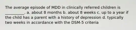 The average episode of MDD in clinically referred children is __________. a. about 8 months b. about 8 weeks c. up to a year if the child has a parent with a history of depression d. typically two weeks in accordance with the DSM-5 criteria