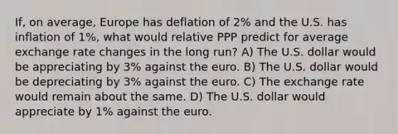 If, on average, Europe has deflation of 2% and the U.S. has inflation of 1%, what would relative PPP predict for average exchange rate changes in the long run? A) The U.S. dollar would be appreciating by 3% against the euro. B) The U.S. dollar would be depreciating by 3% against the euro. C) The exchange rate would remain about the same. D) The U.S. dollar would appreciate by 1% against the euro.