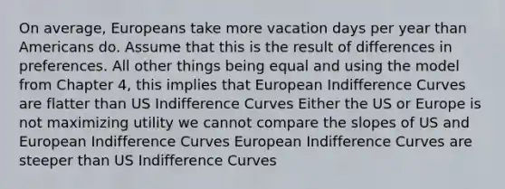 On average, Europeans take more vacation days per year than Americans do. Assume that this is the result of differences in preferences. All other things being equal and using the model from Chapter 4, this implies that European Indifference Curves are flatter than US Indifference Curves Either the US or Europe is not maximizing utility we cannot compare the slopes of US and European Indifference Curves European Indifference Curves are steeper than US Indifference Curves