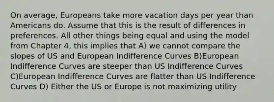 On average, Europeans take more vacation days per year than Americans do. Assume that this is the result of differences in preferences. All other things being equal and using the model from Chapter 4, this implies that A) we cannot compare the slopes of US and European Indifference Curves B)European Indifference Curves are steeper than US Indifference Curves C)European Indifference Curves are flatter than US Indifference Curves D) Either the US or Europe is not maximizing utility