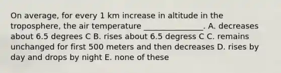 On average, for every 1 km increase in altitude in the troposphere, the air temperature _______________. A. decreases about 6.5 degrees C B. rises about 6.5 degress C C. remains unchanged for first 500 meters and then decreases D. rises by day and drops by night E. none of these