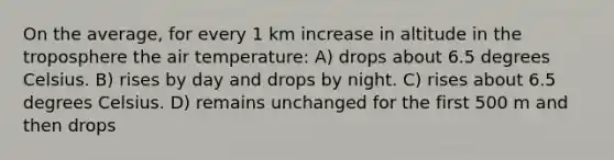 On the average, for every 1 km increase in altitude in the troposphere the air temperature: A) drops about 6.5 degrees Celsius. B) rises by day and drops by night. C) rises about 6.5 degrees Celsius. D) remains unchanged for the first 500 m and then drops