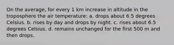 On the average, for every 1 km increase in altitude in the troposphere the air temperature: a. drops about 6.5 degrees Celsius. b. rises by day and drops by night. c. rises about 6.5 degrees Celsius. d. remains unchanged for the first 500 m and then drops.