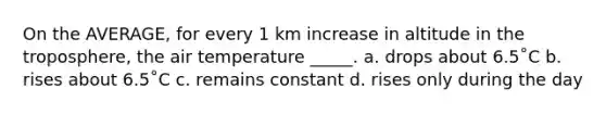 On the AVERAGE, for every 1 km increase in altitude in the troposphere, the air temperature _____. a. drops about 6.5˚C b. rises about 6.5˚C c. remains constant d. rises only during the day