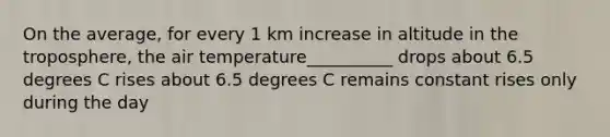 On the average, for every 1 km increase in altitude in the troposphere, the air temperature__________ drops about 6.5 degrees C rises about 6.5 degrees C remains constant rises only during the day