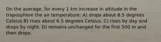 On the average, for every 1 km increase in altitude in the troposphere the air temperature: A) drops about 6.5 degrees Celsius B) rises about 6.5 degrees Celsius. C) rises by day and drops by night. D) remains unchanged for the first 500 m and then drops.