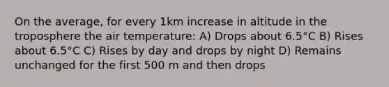 On the average, for every 1km increase in altitude in the troposphere the air temperature: A) Drops about 6.5°C B) Rises about 6.5°C C) Rises by day and drops by night D) Remains unchanged for the first 500 m and then drops