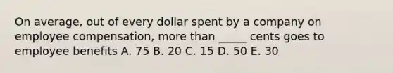 On average, out of every dollar spent by a company on employee compensation, more than _____ cents goes to employee benefits A. 75 B. 20 C. 15 D. 50 E. 30