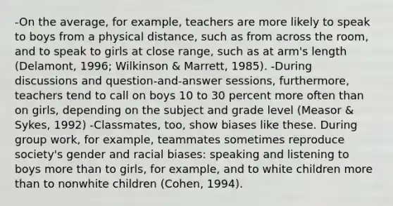 -On the average, for example, teachers are more likely to speak to boys from a physical distance, such as from across the room, and to speak to girls at close range, such as at arm's length (Delamont, 1996; Wilkinson & Marrett, 1985). -During discussions and question-and-answer sessions, furthermore, teachers tend to call on boys 10 to 30 percent more often than on girls, depending on the subject and grade level (Measor & Sykes, 1992) -Classmates, too, show biases like these. During group work, for example, teammates sometimes reproduce society's gender and racial biases: speaking and listening to boys more than to girls, for example, and to white children more than to nonwhite children (Cohen, 1994).