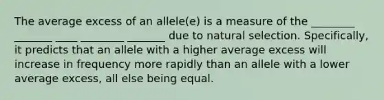 The average excess of an allele(e) is a measure of the ________ _______ ____ ________ _______ due to natural selection. Specifically, it predicts that an allele with a higher average excess will increase in frequency more rapidly than an allele with a lower average excess, all else being equal.