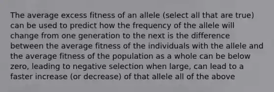 The average excess fitness of an allele (select all that are true) can be used to predict how the frequency of the allele will change from one generation to the next is the difference between the average fitness of the individuals with the allele and the average fitness of the population as a whole can be below zero, leading to negative selection when large, can lead to a faster increase (or decrease) of that allele all of the above