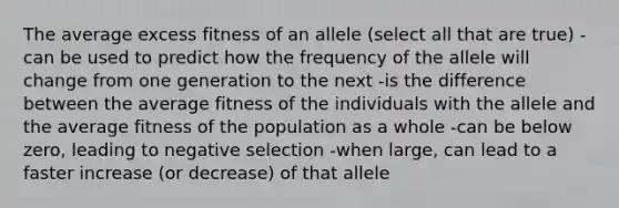 The average excess fitness of an allele (select all that are true) -can be used to predict how the frequency of the allele will change from one generation to the next -is the difference between the average fitness of the individuals with the allele and the average fitness of the population as a whole -can be below zero, leading to negative selection -when large, can lead to a faster increase (or decrease) of that allele