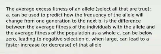 The average excess fitness of an allele (select all that are true): a. can be used to predict how the frequency of the allele will change from one generation to the next b. is the difference between the average fitness of the individuals with the allele and the average fitness of the population as a whole c. can be below zero, leading to negative selection d. when large, can lead to a faster increase (or decrease) of that allele