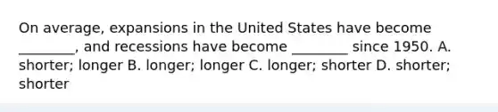 On​ average, expansions in the United States have become​ ________, and recessions have become​ ________ since 1950. A. shorter; longer B. longer; longer C. longer; shorter D. shorter; shorter