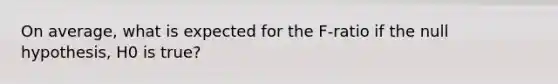 On average, what is expected for the F-ratio if the null hypothesis, H0 is true?