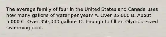 The average family of four in the United States and Canada uses how many gallons of water per year? A. Over 35,000 B. About 5,000 C. Over 350,000 gallons D. Enough to fill an Olympic-sized swimming pool.